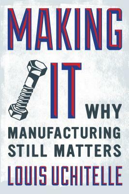 Making It: Why Manufacturing Still Matters by Louis Uchitelle