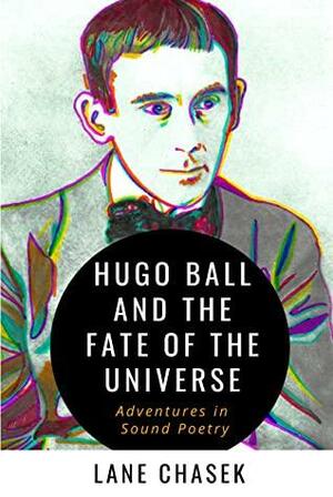Hugo Ball and the Fate of the Universe: Adventures in Sound Poetry by Lane Chasek