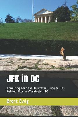 JFK in DC: A Walking Tour and Illustrated Guide to JFK-Related Sites in Washington, DC by Brent Ewig