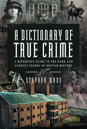 A Dictionary of True Crime: A Reference Guide to the Dark and Curious Crimes of British History by Stephen Wade