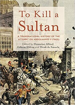 To Kill a Sultan: A Transnational History of the Attempt on Abdülhamid II (1905) by Henk de Smaele, Houssine Alloul, Edhem Eldem