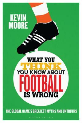 What You Think You Know about Football Is Wrong: The Global Game's Greatest Myths and Untruths by Kevin Moore