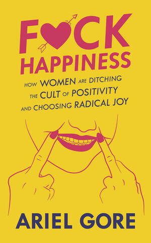 F*ck Happiness: How Women Are Ditching the Cult of Positivity and Choosing Radical Joy by Ariel Gore