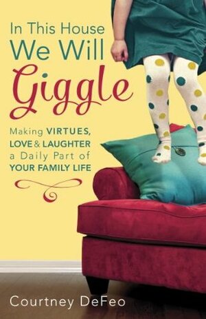 In This House, We Will Giggle: Making Virtues, Love, and Laughter a Daily Part of Your Family Life by Courtney Defeo
