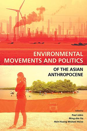 Environmental Movements and Politics of the Asian Anthropocene by Paul Jobin, Hsin-Huang Michael Hsiao, Ming-sho Ho