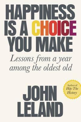 Happiness Is a Choice You Make: Lessons from a Year Among the Oldest Old by John Leland