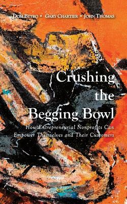 Crushing the Begging Bowl: How Entrepreneurial Nonprofits Can Empower Themselves and Their Customers by Gary Chartier, John Thomas, Dom Betro