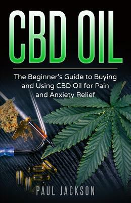 CBD Oil: The Beginner's Guide to Buying and Using CBD Oil for Pain and Anxiety Relief by Paul Jackson