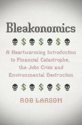 Bleakonomics: A Heartwarming Introduction to Financial Catastrophe, the Jobs Crisis and Environmental Destruction by Rob Larson