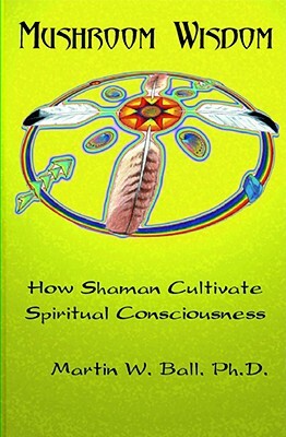 Mushroom Wisdom: Cultivating Spiritual Consciousness by Martin W. Ball