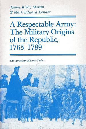 A Respectable Army : The Military Origins of the Republic, 1763-1789 by James Kirby Martin, James Kirby Martin