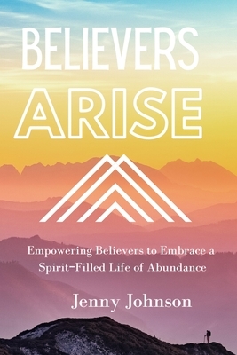 Believers Arise: Empowering Believers To Embrace a Spirit-Filled Life of Abundance by Jenny Johnson