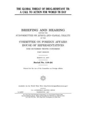 The global threat of drug-resistant TB: a call to action for World TB Day by United Stat Congress, Committee on Foreign Affairs (house), United States House of Representatives