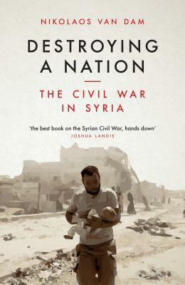 Destroying A Nation: The Civil War in Syria by Nikolaos van Dam