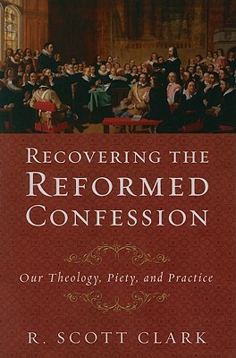 Recovering the Reformed Confession: Our Theology, Piety, and Practice by R. Scott Clark