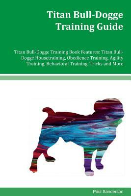 Titan Bull-Dogge Training Guide Titan Bull-Dogge Training Book Features: Titan Bull-Dogge Housetraining, Obedience Training, Agility Training, Behavio by Paul Sanderson
