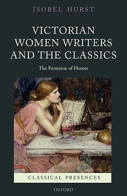 Victorian Women Writers and the Classics: The Feminine of Homer by Isobel Hurst