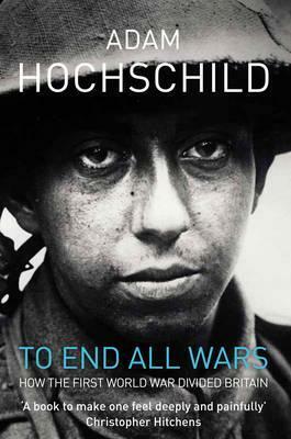 To End All Wars: A Story of Protest and Patriotism in the First World War by Adam Hochschild