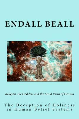 Religion, the Goddess and the Mind Virus of Heaven: The Deception of Holiness in Human Belief Systems by Endall Beall