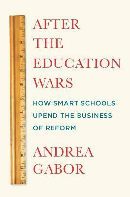 After the Education Wars: How Smart Schools Upend the Business of Reform by Andrea Gabor