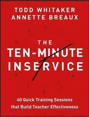 The Ten-Minute Inservice: 40 Quick Training Sessions that Build Teacher Effectiveness by Todd Whitaker, Todd Whitaker, Annette Breaux