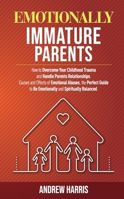 Emotionally Immature Parents: How to Overcome Your Childhood Trauma and Handle Parents Relationships. Causes and Effects of Emotional Abuses, the Pe by Andrew Harris