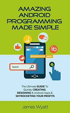 Amazing Android Programming Made Simple: The Ultimate Guide to Quickly Creating, Designing and Android Apps and Skyrocketing Your Profits (Android, iOS, Programming, Mobile Apps, Software) by James Wyatt