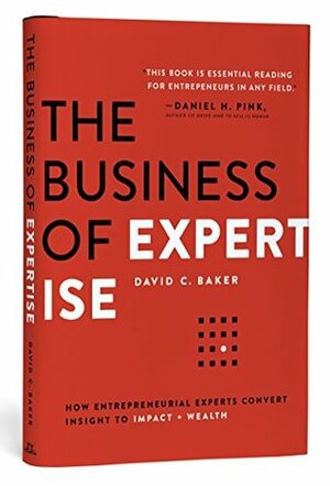 The Business of Expertise: How Entrepreneurial Experts Convert Insight to Impact + Wealth by David C. Baker