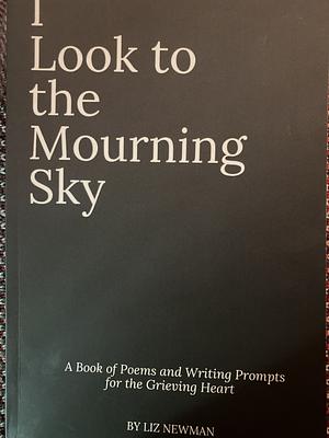 I Look To The Mourning Sky: A Book of Poems and Writing Prompts for the Grieving Heart by Liz Newman