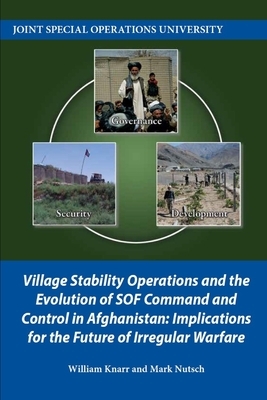 Village Stability Operations and the Evolution of SOF Command and Control in Afghanistan: Implications for the Future of Irregular Warfare by Mark Nutsch