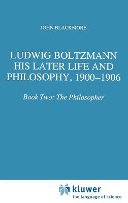 Ludwig Boltzmann: His Later Life and Philosophy, 1900-1906: Book Two: The Philosopher by J. T. Blackmore