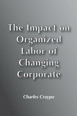 Impact on Organized Labour of Changing Corporate Structure and Technology by Charles Craypo