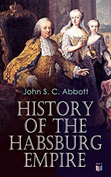 History of the Habsburg Empire: Rise and Decline of the Great Dynasty: The Founder - Rhodolph's Election as Emperor, Religious Strife in Europe, Charles ... The French Revolution & European Coalition by John S.C. Abbott