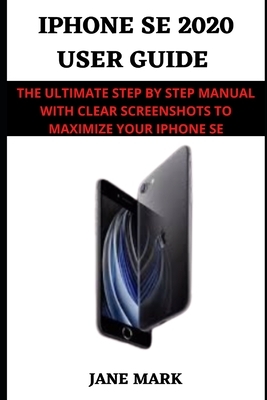 Iphone SE 2020 USER GUIDE: A Complete Step By Step Guide With Clear Screenshots, Easy Tips And Tricks To Maximize Your Device by Jane Mark