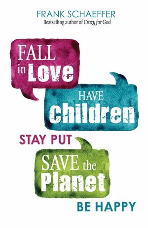 Fall in Love, Have Children, Stay Put, Save the Planet, Be Happy by Frank Schaeffer
