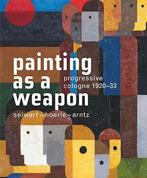 Painting as a Weapon: Progressive Cologne 1920-33, Seiwert- Hoerle-Arntz by Lynette Roth, Kasper König