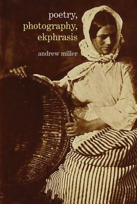 Poetry, Photography, Ekphrasis: Lyrical Representations of Photographs from the 19th Century to the Present by Andrew Miller