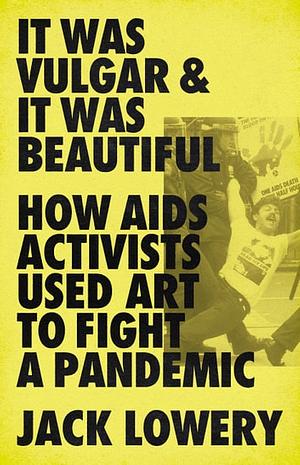 It Was Vulgar and It Was Beautiful: How AIDS Activists Used Art to Fight a Pandemic by Jack Lowery, Jack Lowery