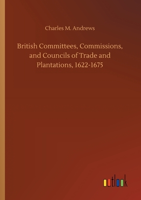 British Committees, Commissions, and Councils of Trade and Plantations, 1622-1675 by Charles M. Andrews