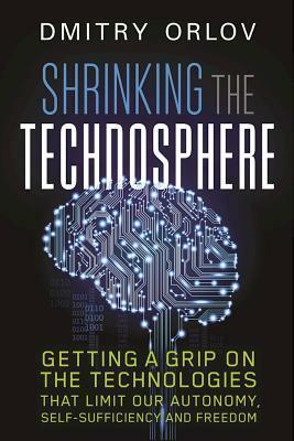 Shrinking the Technosphere: Getting a Grip on Technologies That Limit Our Autonomy, Self-Sufficiency and Freedom by Dmitry Orlov