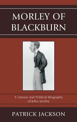 Morley of Blackburn: A Literary and Political Biography of John Morley by Patrick Jackson