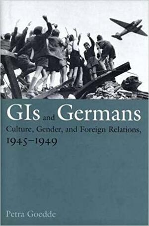 GIs and Germans: Culture, Gender, and Foreign Relations, 1945–1949 by Petra Goedde