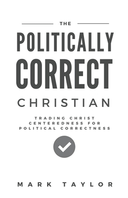 The Politically Correct Christian: Trading Christ Centeredness for Political Correctness by Mark Taylor