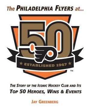 The Philadelphia Flyers at 50: The Story of the Iconic Hockey Club and Its Top 50 Heroes, Wins & Events by Jay Greenberg