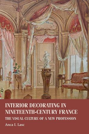 Interior Decorating in Nineteenth-century France: The Visual Culture of a New Profession by Anca I. Lasc