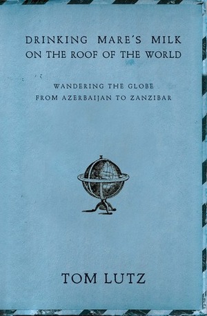 Drinking Mare's Milk on the Roof of the World: Wandering the Globe from Azerbaijan to Zanzibar by Tom Lutz