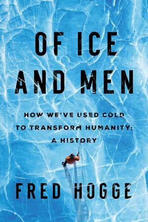 Of Ice and Men: How We've Used Cold to Transform Humanity by Fred Hogge