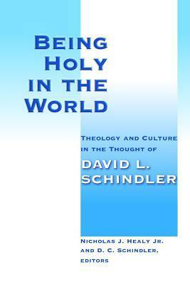 Being Holy in the World: Theology and Culture in the Thought of David L. Schindler by Nicholas J. Healy Jr., D.C. Schindler