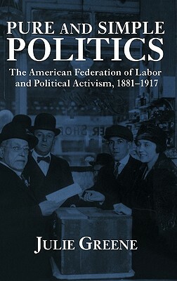 Pure and Simple Politics: The American Federation of Labor and Political Activism, 1881 1917 by Julie Greene