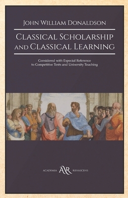 Classical Scholarship and Classical Learning: Considered with Especial Reference to Competitive Tests and University Teaching by John William Donaldson